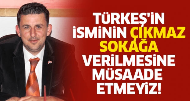 TÜRKEŞ'İN İSMİNİN ÇIKMAZ SOKAĞA VERİLMESİNE MÜSAADE ETMEYİZ!